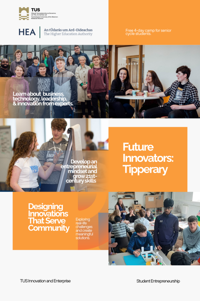 An infographic with a mix of images and text, primarily in shades of orange, white, and blue, promoting "Future Innovators: Tipperary" and related programs.
Top Section:
Left (White and Gold): "TUS" logo and "HEA An tÚdarás um Ard-Oideachas The Higher Education Authority" text.
Right (Orange): "Free 4-day camp for senior cycle students."
Below TUS/HEA: A group photo of diverse young adults and some older individuals standing outdoors. Overlaid text reads: "Learn about business, technology, leadership, & innovation from experts."
Below "Free 4-day camp": Two young people sitting at a table, one with a drink, smiling and talking in a casual setting.
Middle Section:
Left: Two young people, one with long curly hair, talking over a whiteboard. Overlaid text reads: "Develop an entrepreneurial mindset and grow 21st-century skills."
Right (Orange): Large text: "Future Innovators: Tipperary."
Bottom Section:
Left (Orange): "Designing Innovations That Serve Community" and smaller text "Exploring real-life challenges and create meaningful solutions."
Right: A classroom or workshop setting with several young people engaged in hands-on activities, some building structures, others looking at screens.
Footer:
Left (White): "TUS Innovation and Enterprise"
Right (White): "Student Entrepreneurship"