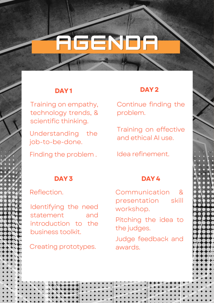 A graphic displaying a four-day "AGENDA" on a white rectangular overlay, set against a black and white blurred background of what appears to be architectural structures or scaffolding, with a dotted pattern along the bottom. The "AGENDA" title at the top is in bold white capital letters within an orange rectangular bar. The agenda is divided into four sections for "DAY 1," "DAY 2," "DAY 3," and "DAY 4," with each day's title in bold orange. The activities for each day are listed in smaller, grey text: DAY 1 Training on empathy, technology trends, & scientific thinking. Understanding the job-to-be-done. Finding the problem. DAY 2 Continue finding the problem. Training on effective and ethical AI use. Idea refinement. DAY 3 Reflection. Identifying the need statement and introduction to the business toolkit. Creating prototypes. DAY 4 Communication & presentation skill workshop. Pitching the idea to the judges. Judge feedback and awards.